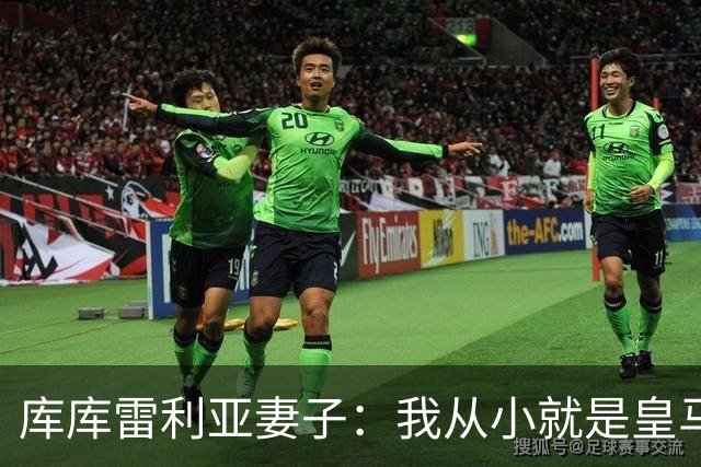 库库雷利亚妻子：我从小就是皇马球迷，为库库加盟皇马感到高兴